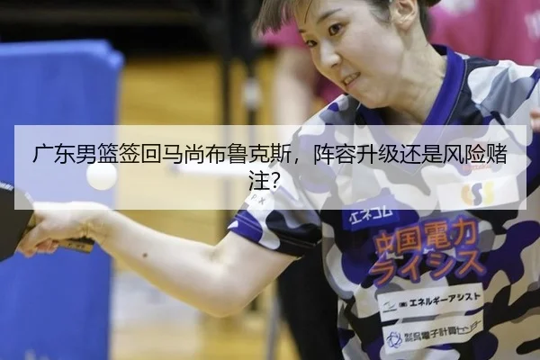 广东男篮签回马尚布鲁克斯，阵容升级还是风险赌注？