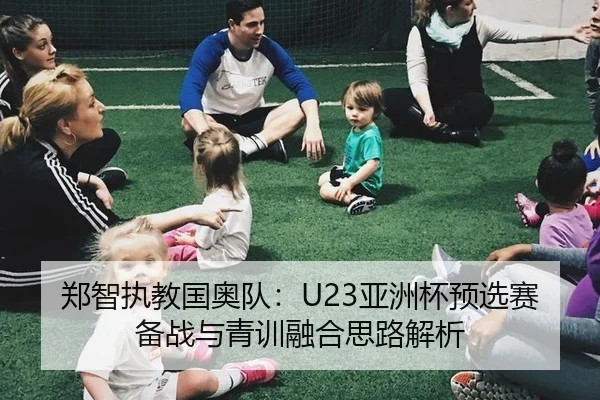 郑智执教国奥队：U23亚洲杯预选赛备战与青训融合思路解析